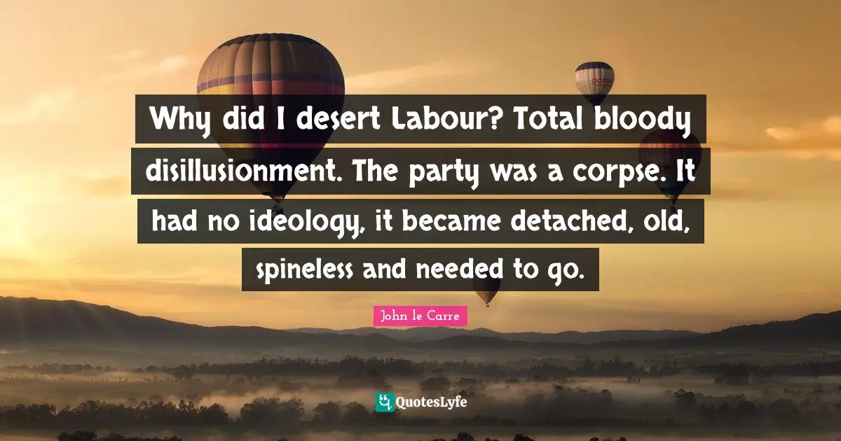John Le Carre Quotes: "Why did I desert Labour? Total bloody disillusionment. The party was a corpse. It had no ideology, it became detached, old, spineless and needed to go."