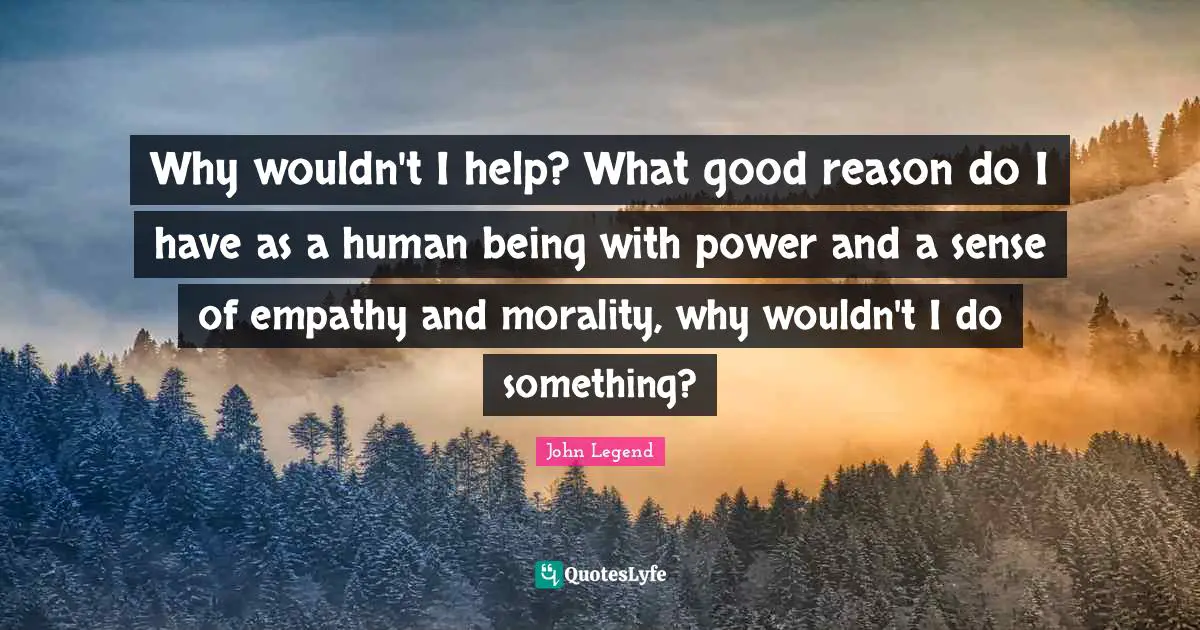 Why wouldn't I help? What good reason do I have as a human being with power and a sense of empathy and morality, why wouldn't I do something?