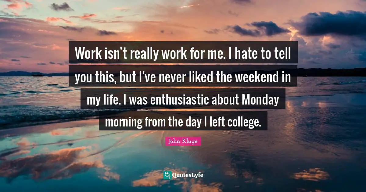 Work isn't really work for me. I hate to tell you this, but I've never liked the weekend in my life. I was enthusiastic about Monday morning from the day I left college.