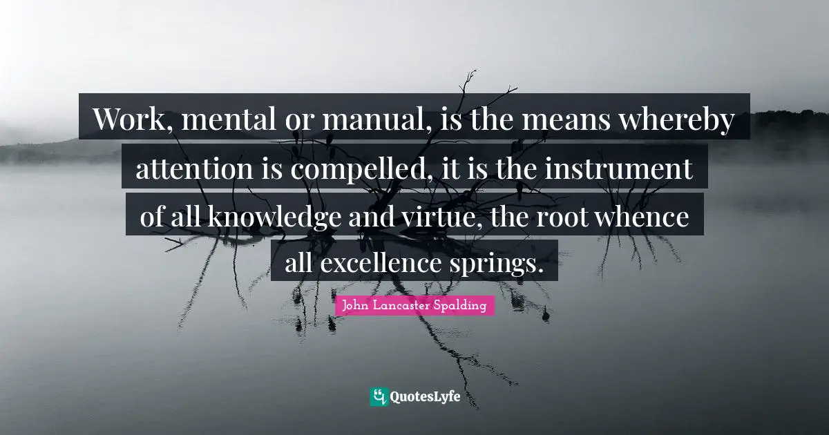 Work, mental or manual, is the means whereby attention is compelled, it is the instrument of all knowledge and virtue, the root whence all excellence springs.