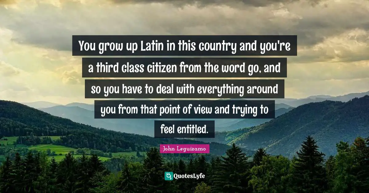 You grow up Latin in this country and you're a third class citizen from the word go, and so you have to deal with everything around you from that point of view and trying to feel entitled.
