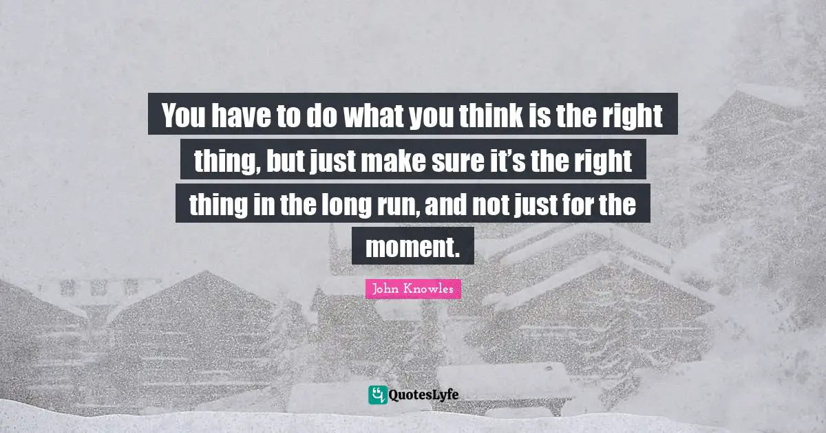 You have to do what you think is the right thing, but just make sure it’s the right thing in the long run, and not just for the moment.