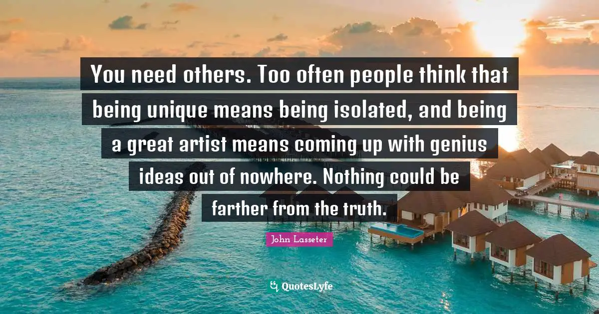 You need others. Too often people think that being unique means being isolated, and being a great artist means coming up with genius ideas out of nowhere. Nothing could be farther from the truth.