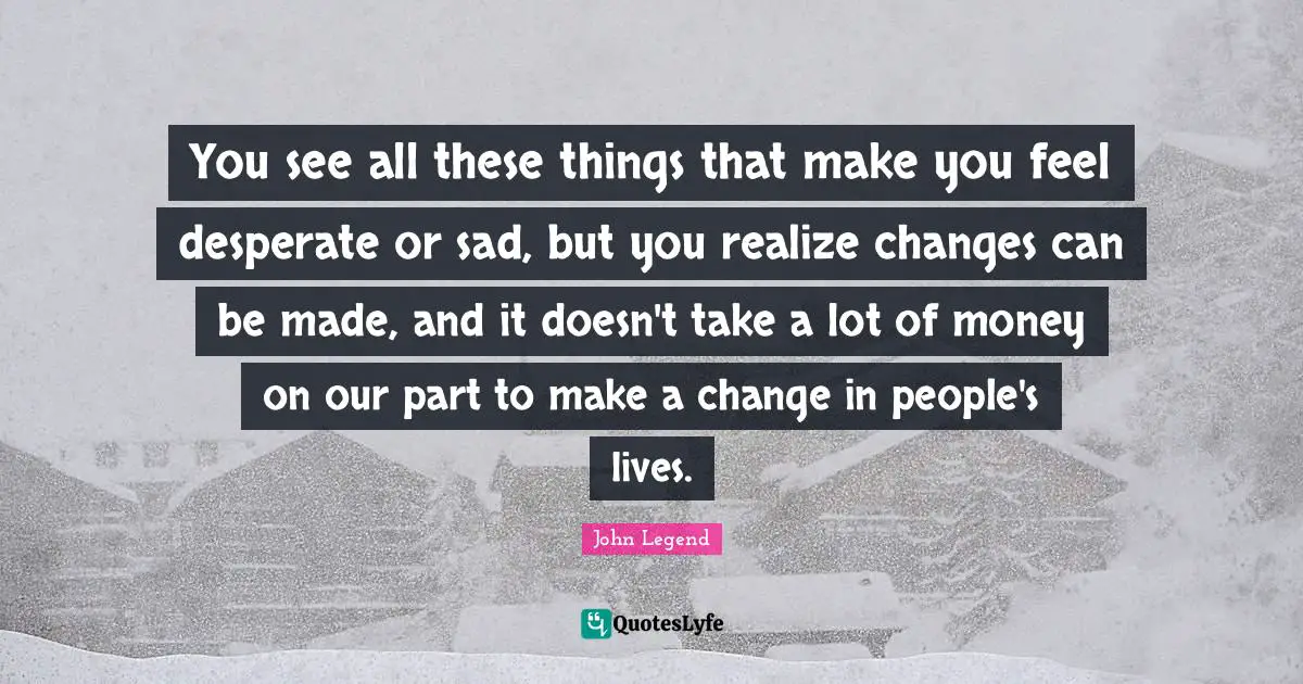 You see all these things that make you feel desperate or sad, but you realize changes can be made, and it doesn't take a lot of money on our part to make a change in people's lives.