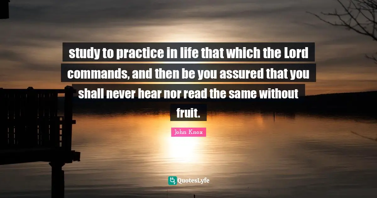 John Knox Quotes: "study to practice in life that which the Lord commands, and then be you assured that you shall never hear nor read the same without fruit."