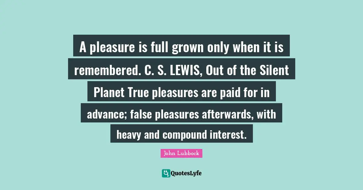 A pleasure is full grown only when it is remembered. C. S. LEWIS, Out of the Silent Planet True pleasures are paid for in advance; false pleasures afterwards, with heavy and compound interest.