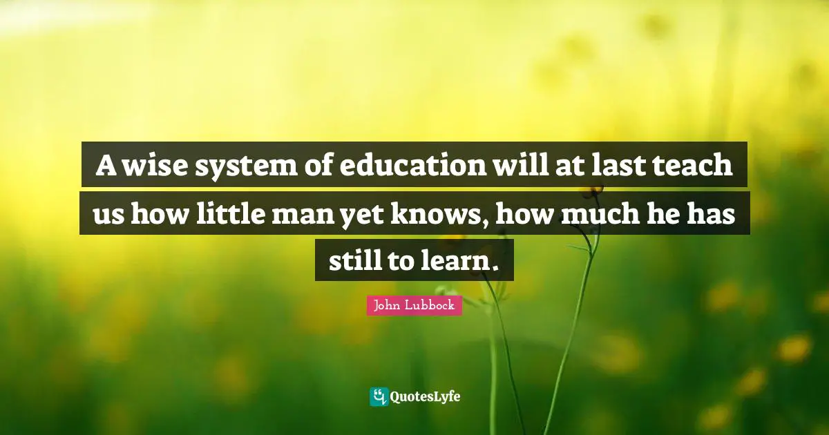 A wise system of education will at last teach us how little man yet knows, how much he has still to learn.