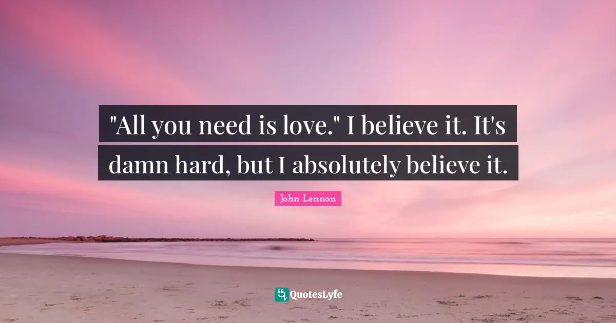 "All you need is love." I believe it. It's damn hard, but I absolutely believe it.