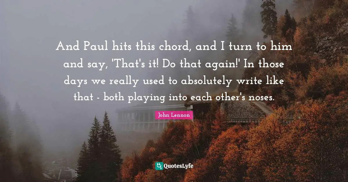 And Paul hits this chord, and I turn to him and say, 'That's it! Do that again!' In those days we really used to absolutely write like that - both playing into each other's noses.