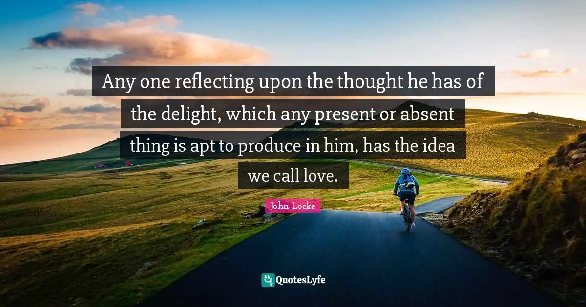 Any one reflecting upon the thought he has of the delight, which any present or absent thing is apt to produce in him, has the idea we call love.