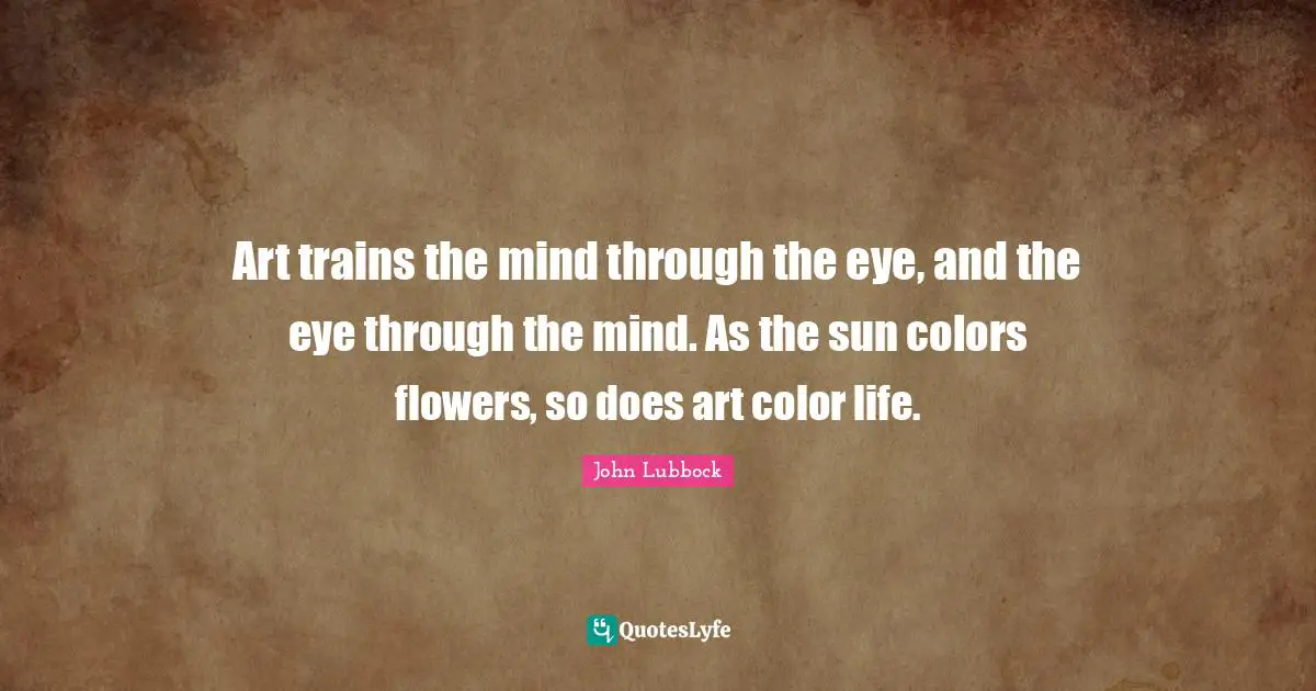 Art trains the mind through the eye, and the eye through the mind. As the sun colors flowers, so does art color life.