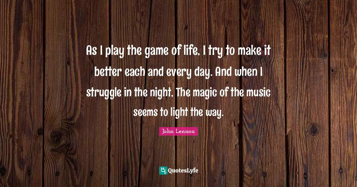 As I play the game of life, I try to make it better each and every day. And when I struggle in the night, The magic of the music seems to light the way.