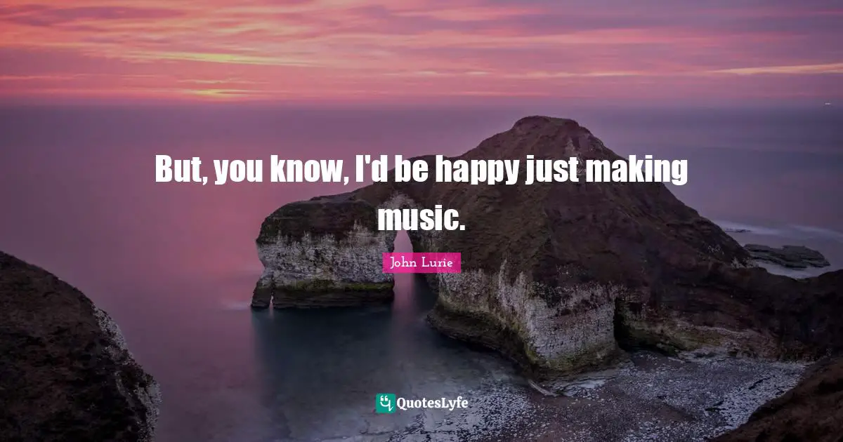 But, you know, I'd be happy just making music.