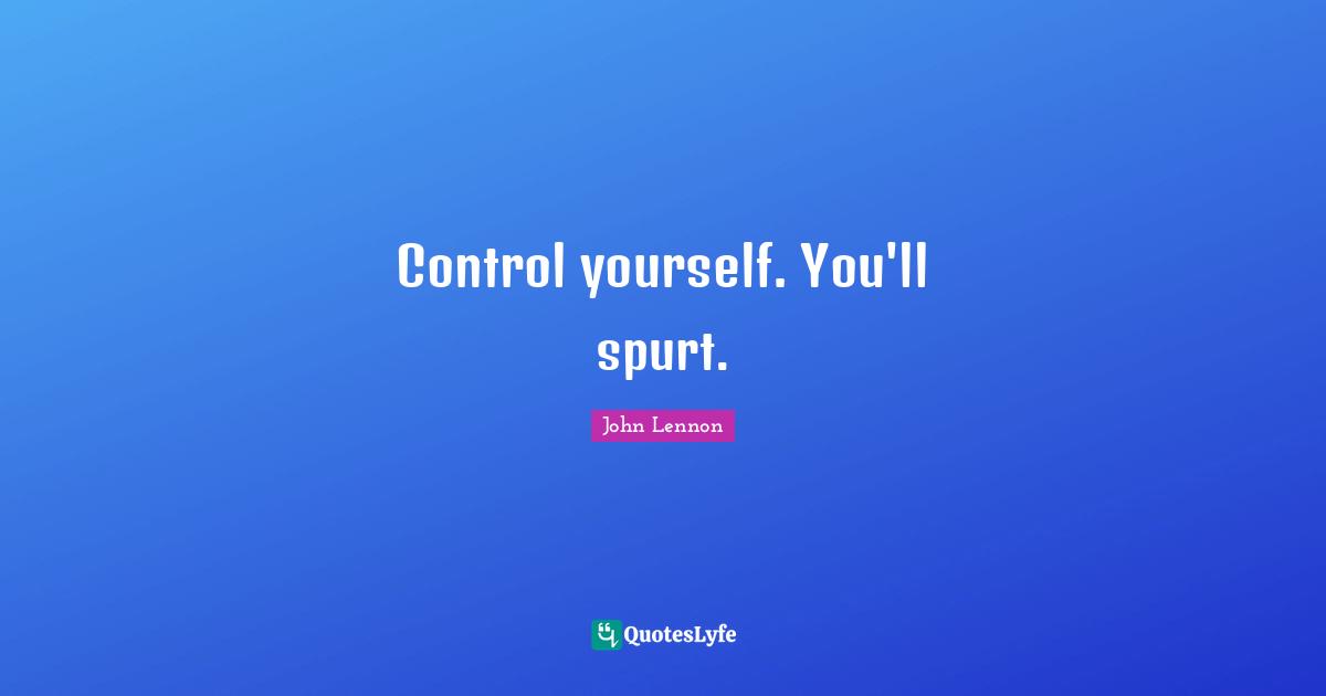 Control yourself. You'll spurt.