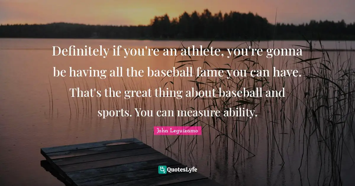 Definitely if you're an athlete, you're gonna be having all the baseball fame you can have. That's the great thing about baseball and sports. You can measure ability.