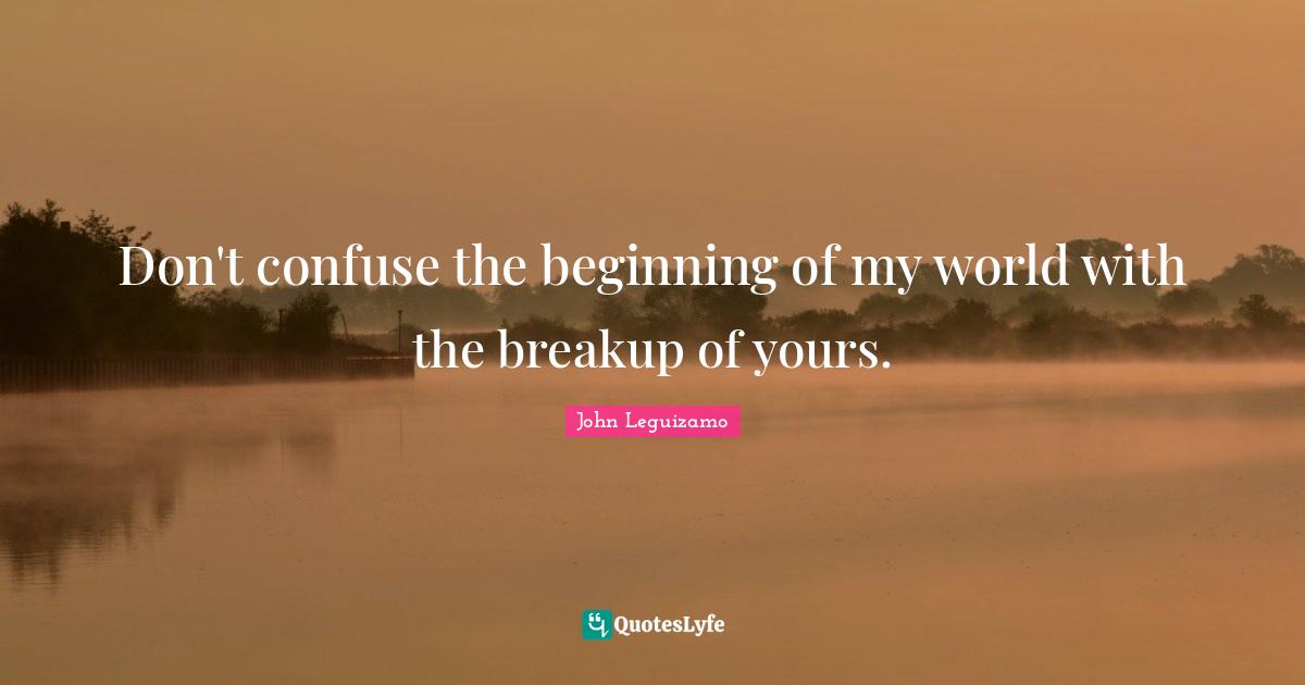 Don't confuse the beginning of my world with the breakup of yours.