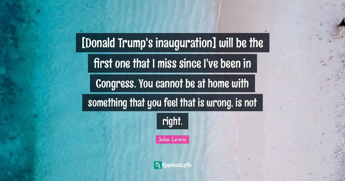[Donald Trump's inauguration] will be the first one that I miss since I've been in Congress. You cannot be at home with something that you feel that is wrong, is not right.