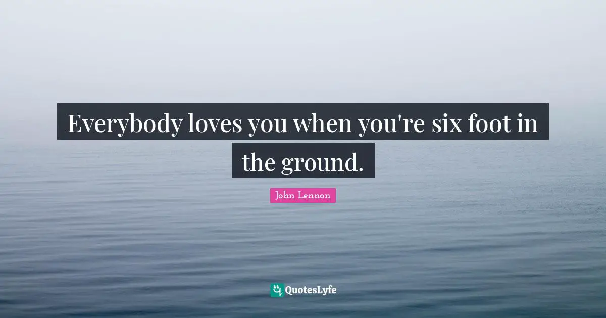 Everybody loves you when you're six foot in the ground.