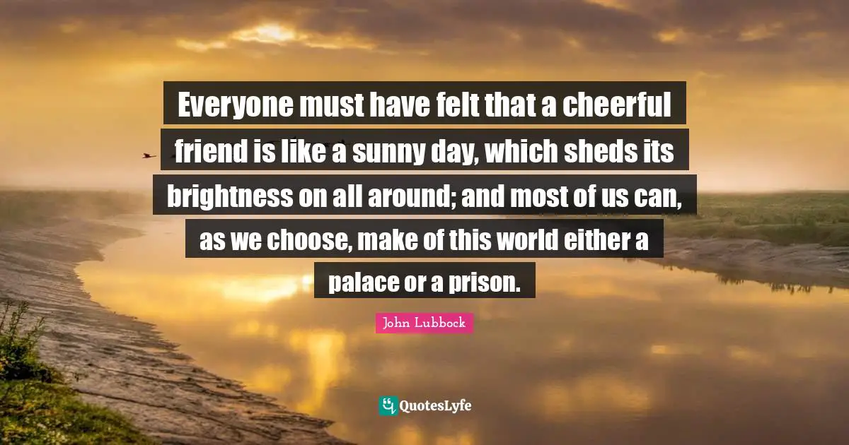 Everyone must have felt that a cheerful friend is like a sunny day, which sheds its brightness on all around; and most of us can, as we choose, make of this world either a palace or a prison.
