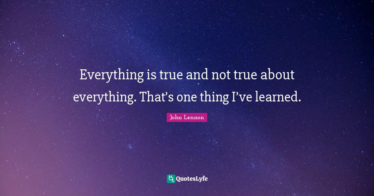 Everything is true and not true about everything. That’s one thing I’ve learned.