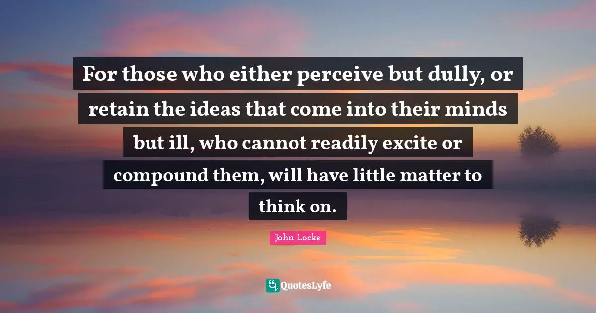 For those who either perceive but dully, or retain the ideas that come into their minds but ill, who cannot readily excite or compound them, will have little matter to think on.