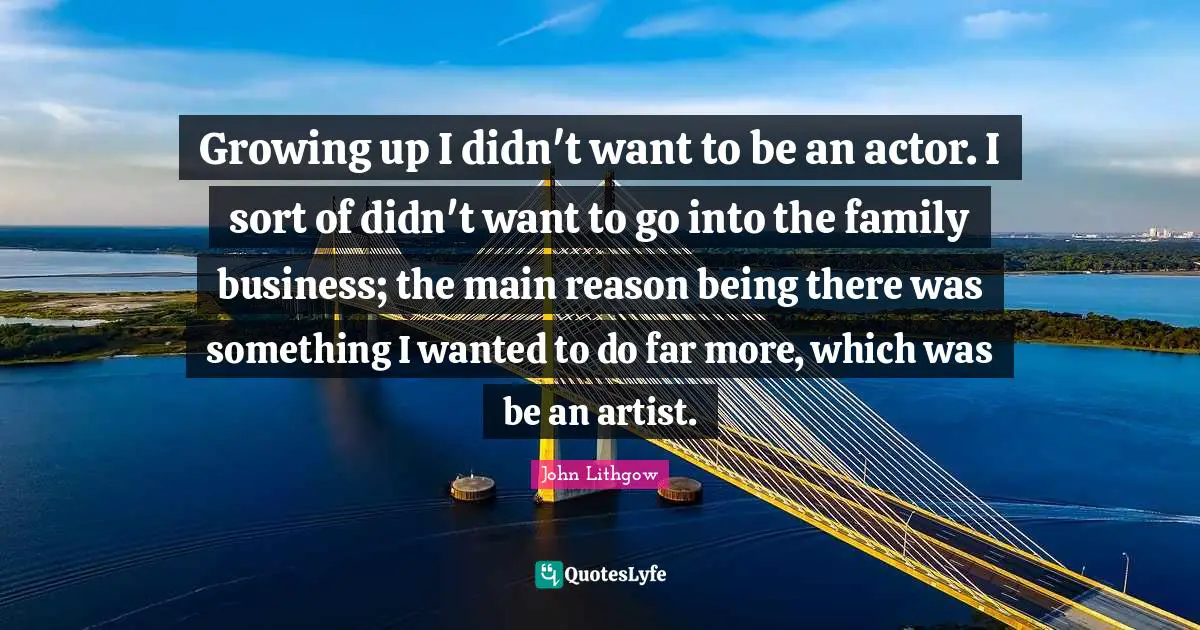 Growing up I didn't want to be an actor. I sort of didn't want to go into the family business; the main reason being there was something I wanted to do far more, which was be an artist.