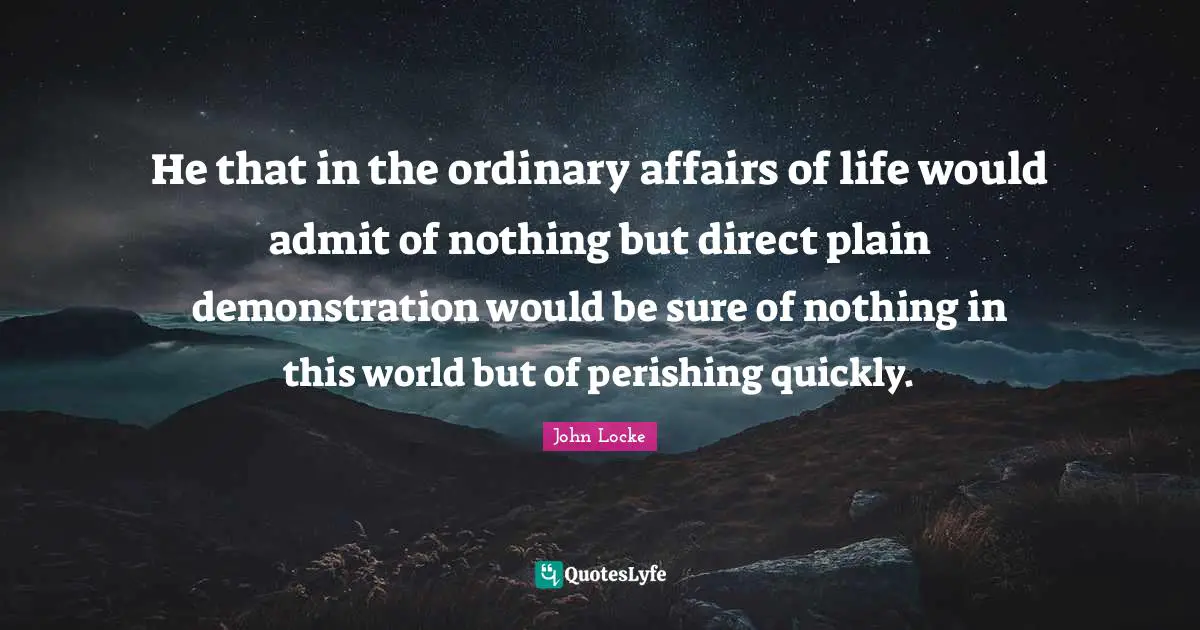 He that in the ordinary affairs of life would admit of nothing but direct plain demonstration would be sure of nothing in this world but of perishing quickly.
