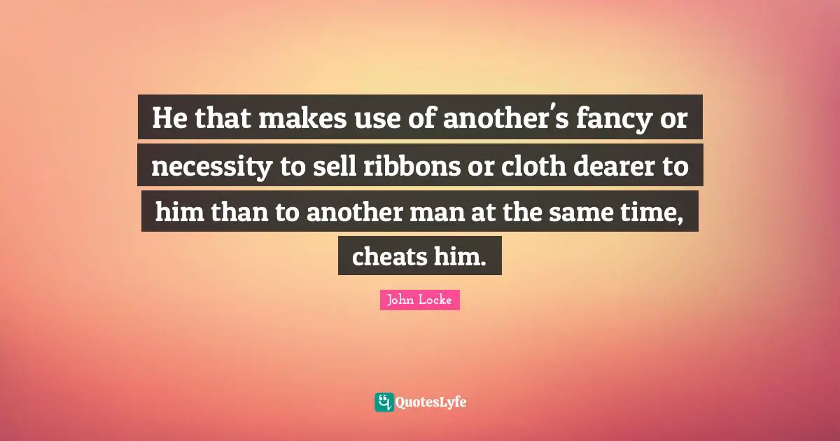 He that makes use of another's fancy or necessity to sell ribbons or cloth dearer to him than to another man at the same time, cheats him.