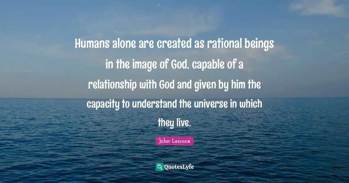 John Lennox Quotes: "Humans alone are created as rational beings in the image of God, capable of a relationship with God and given by him the capacity to understand the universe in which they live."