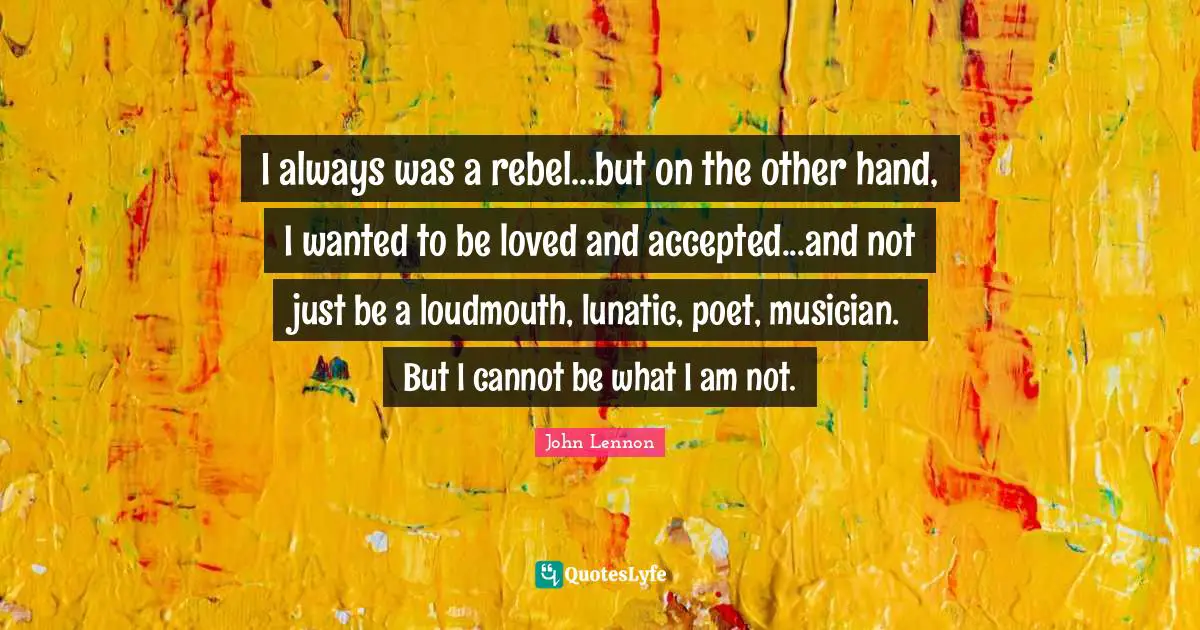 I always was a rebel...but on the other hand, I wanted to be loved and accepted...and not just be a loudmouth, lunatic, poet, musician. But I cannot be what I am not.