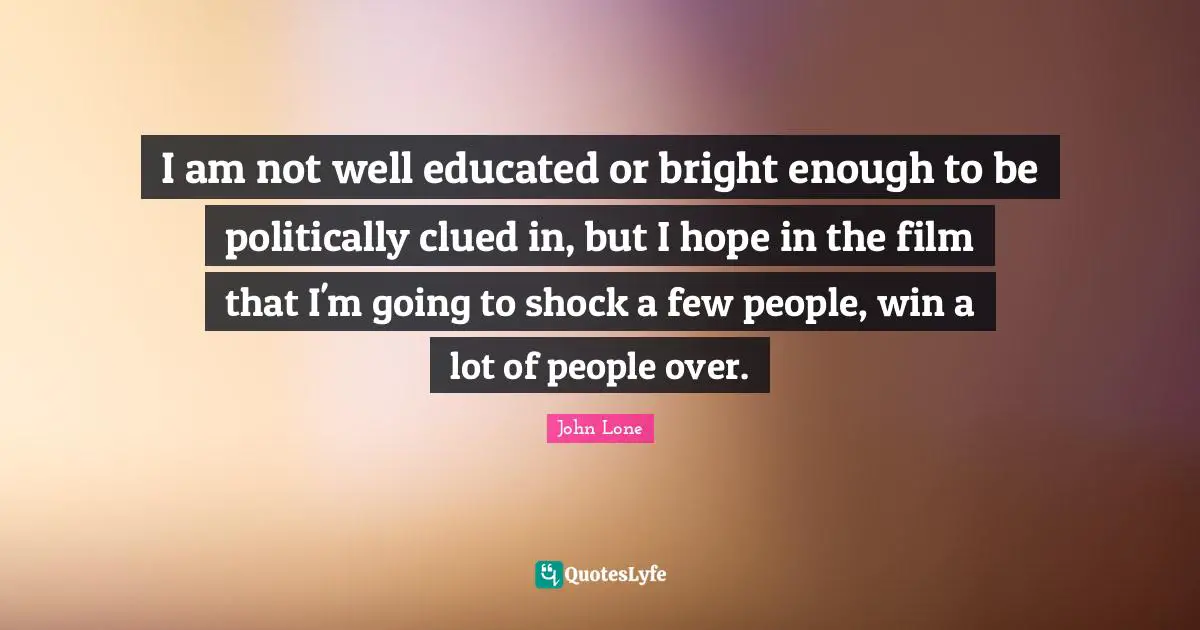 I am not well educated or bright enough to be politically clued in, but I hope in the film that I'm going to shock a few people, win a lot of people over.