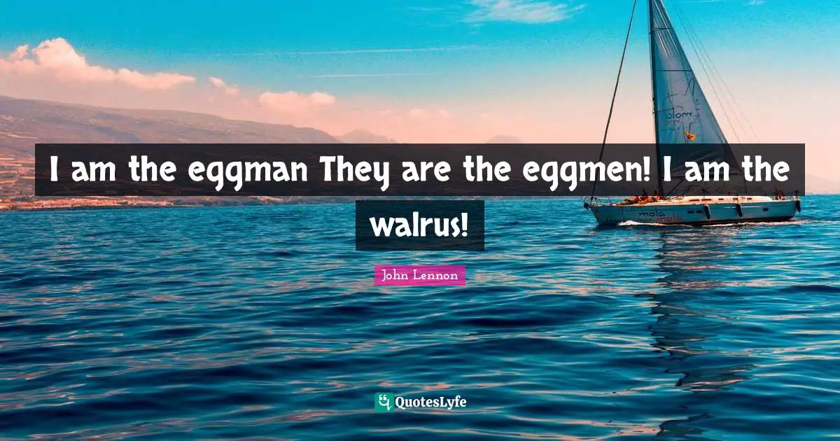 I am the eggman They are the eggmen! I am the walrus!