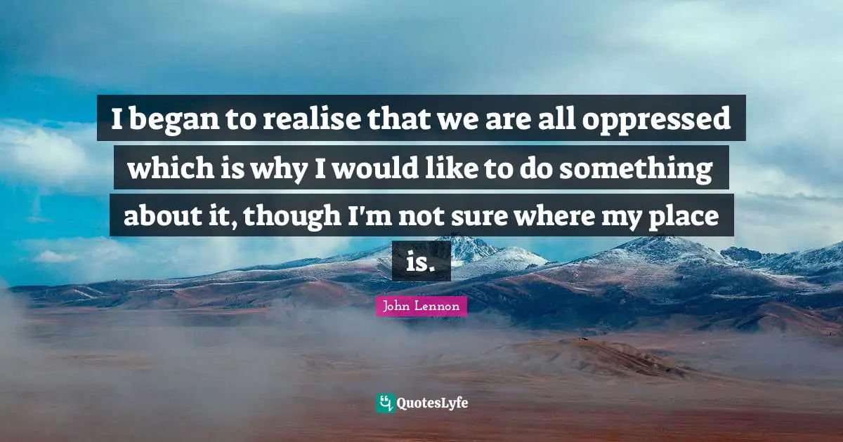 I began to realise that we are all oppressed which is why I would like to do something about it, though I'm not sure where my place is.
