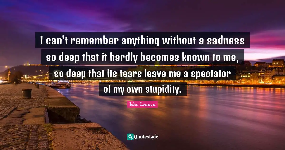 I can't remember anything without a sadness so deep that it hardly becomes known to me, so deep that its tears leave me a spectator of my own stupidity.
