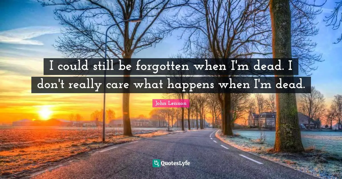 I could still be forgotten when I'm dead. I don't really care what happens when I'm dead.