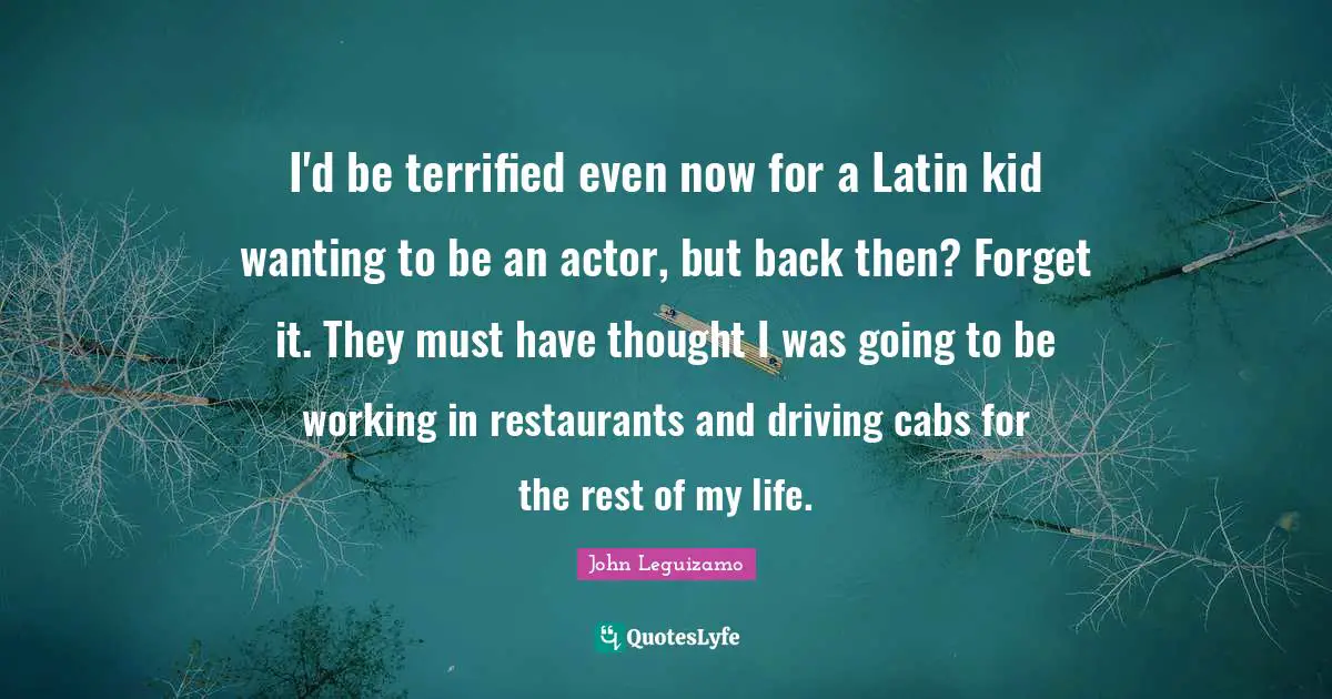 I'd be terrified even now for a Latin kid wanting to be an actor, but back then? Forget it. They must have thought I was going to be working in restaurants and driving cabs for the rest of my life.