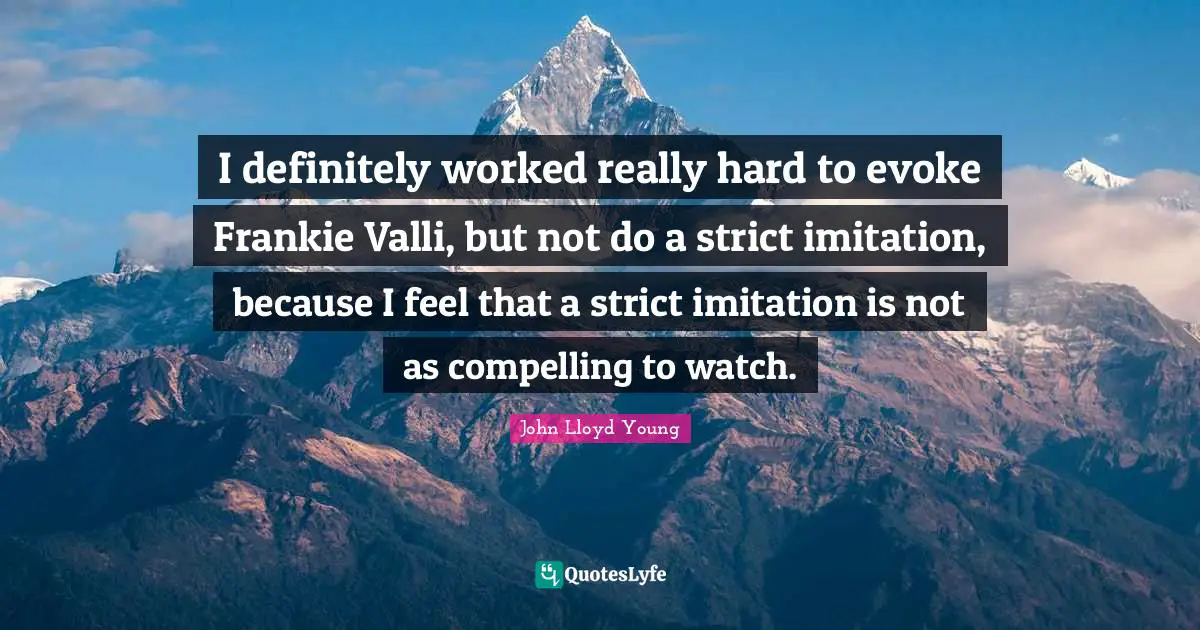 I definitely worked really hard to evoke Frankie Valli, but not do a strict imitation, because I feel that a strict imitation is not as compelling to watch.