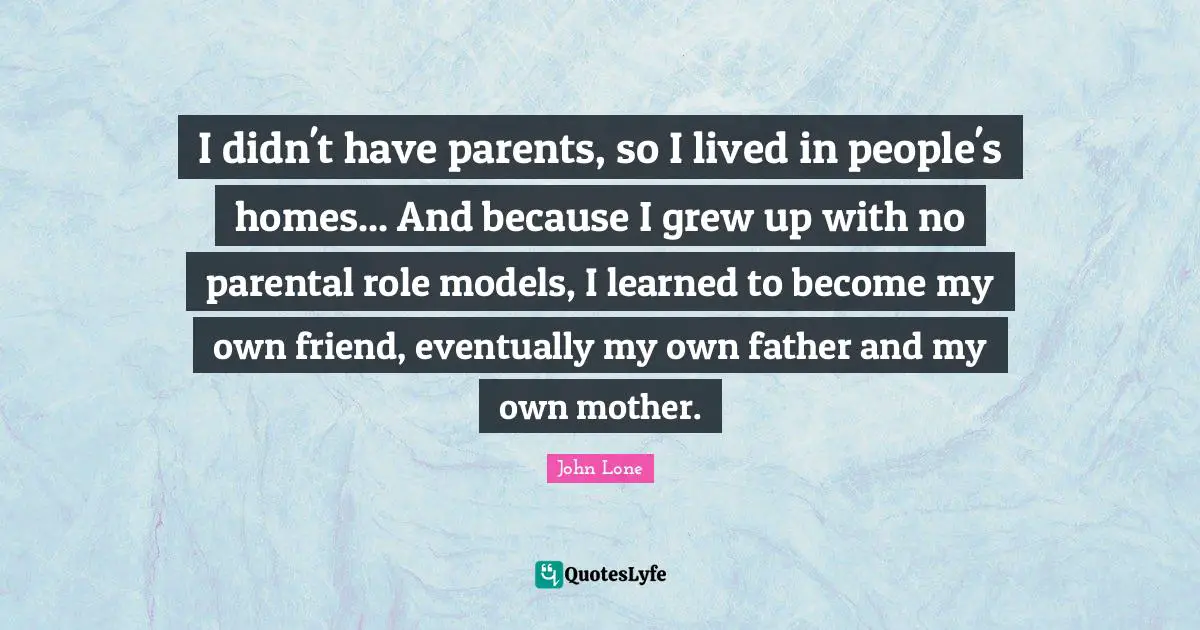 I didn't have parents, so I lived in people's homes... And because I grew up with no parental role models, I learned to become my own friend, eventually my own father and my own mother.