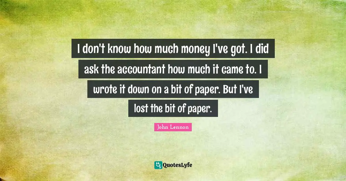 I don't know how much money I've got. I did ask the accountant how much it came to. I wrote it down on a bit of paper. But I've lost the bit of paper.