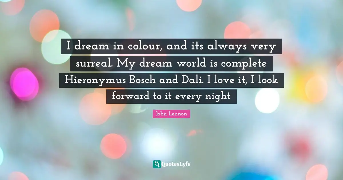 I dream in colour, and its always very surreal. My dream world is complete Hieronymus Bosch and Dali. I love it, I look forward to it every night