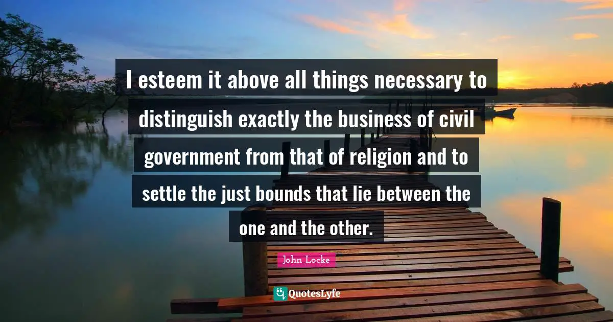 I esteem it above all things necessary to distinguish exactly the business of civil government from that of religion and to settle the just bounds that lie between the one and the other.