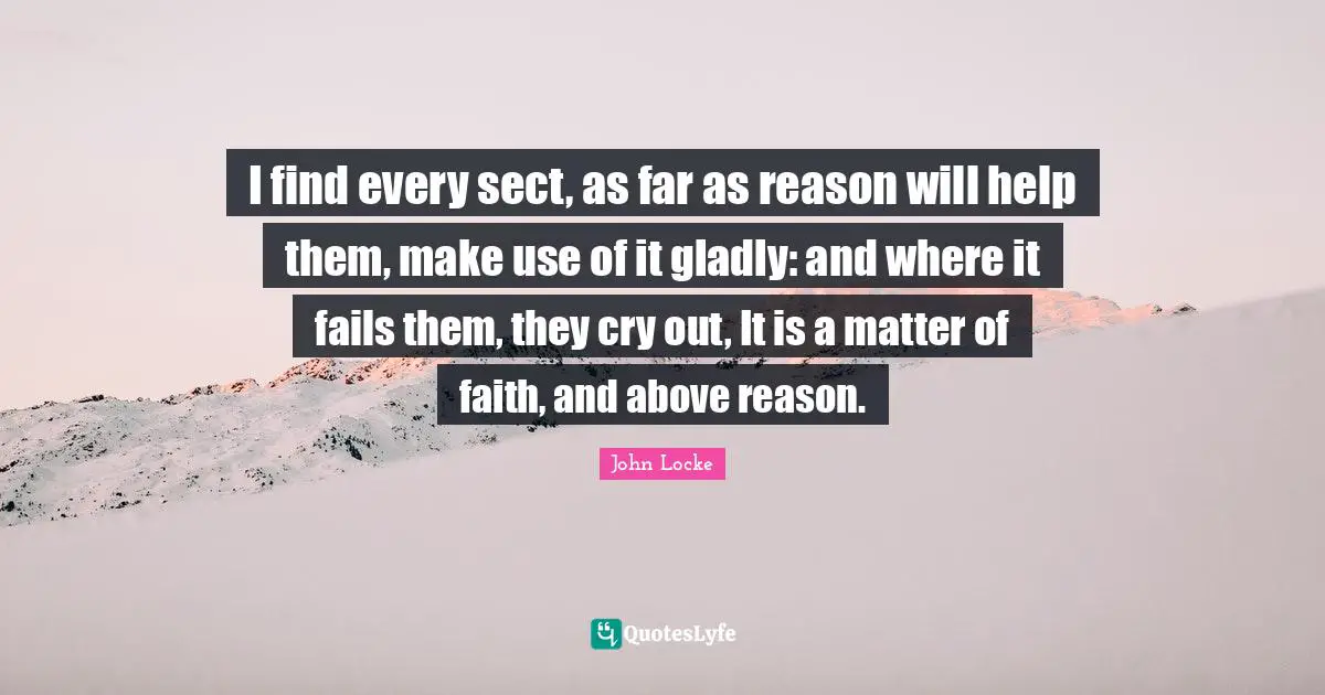 I find every sect, as far as reason will help them, make use of it gladly: and where it fails them, they cry out, It is a matter of faith, and above reason.