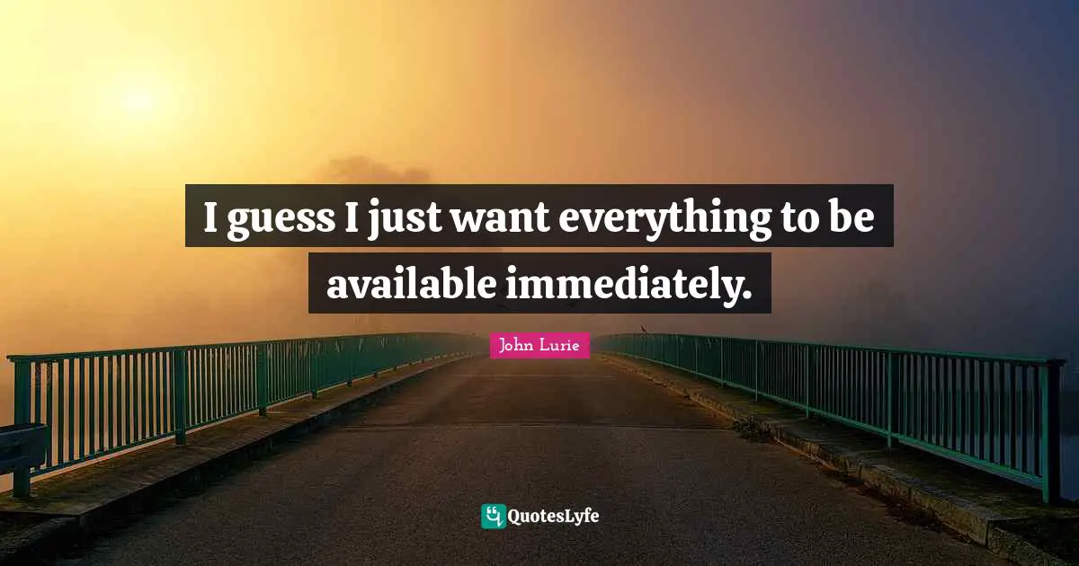 I guess I just want everything to be available immediately.
