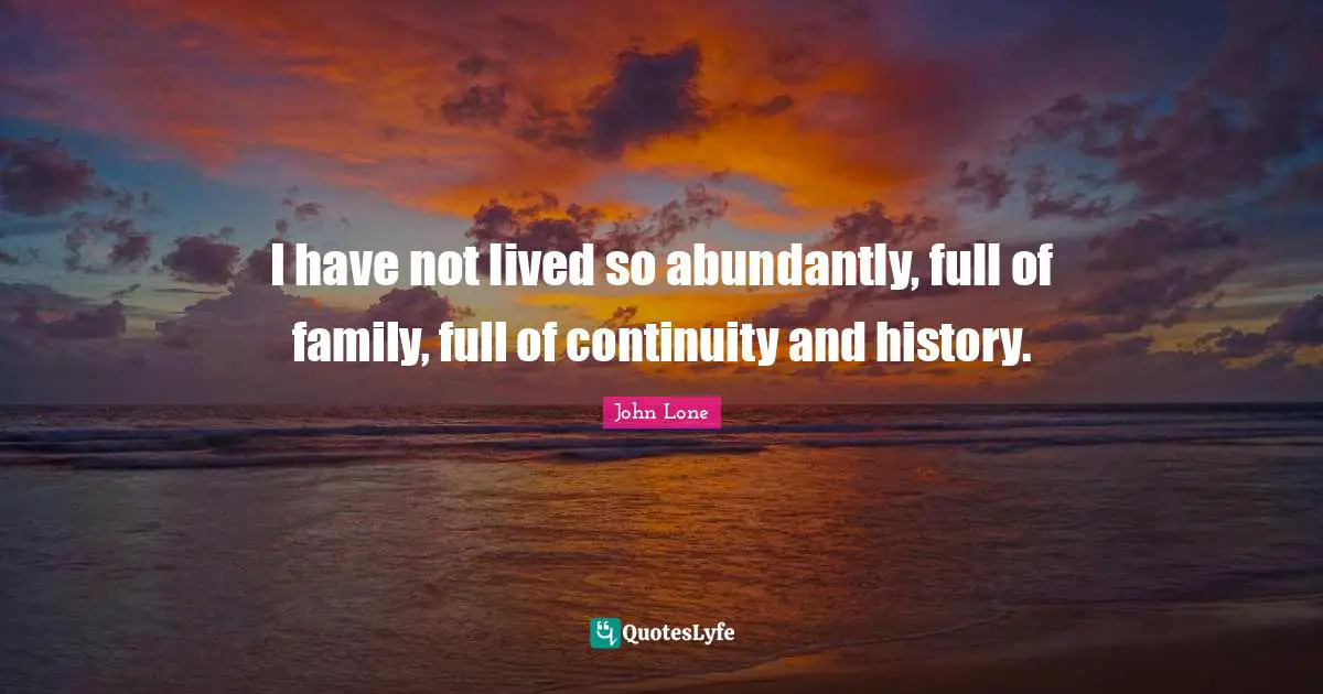 I have not lived so abundantly, full of family, full of continuity and history.