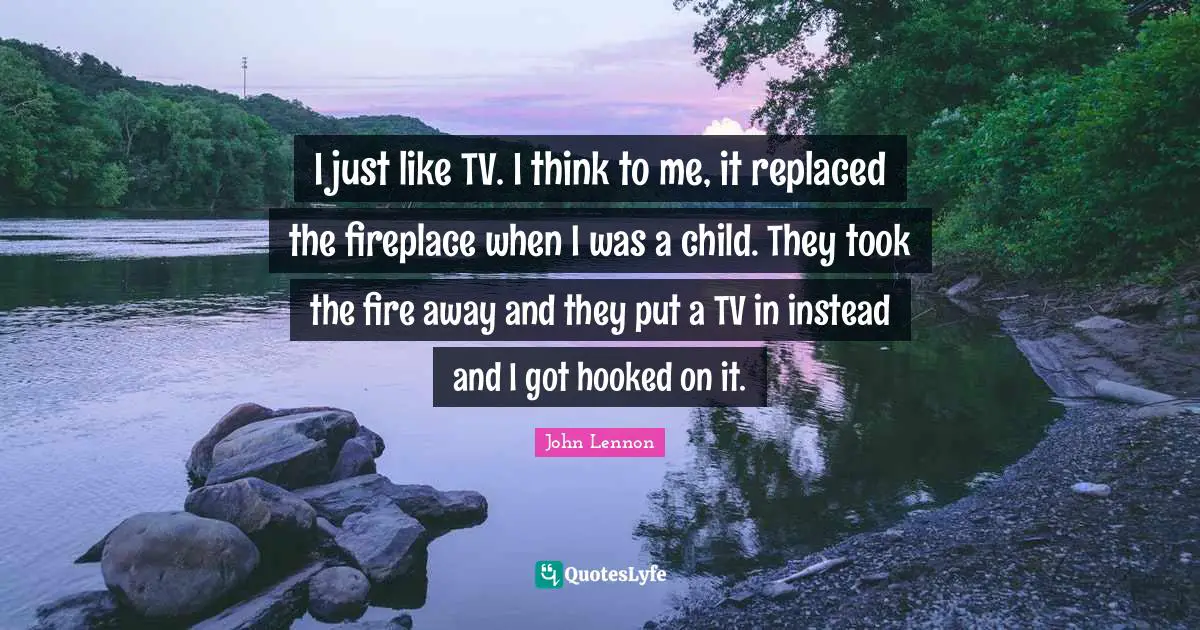 I just like TV. I think to me, it replaced the fireplace when I was a child. They took the fire away and they put a TV in instead and I got hooked on it.