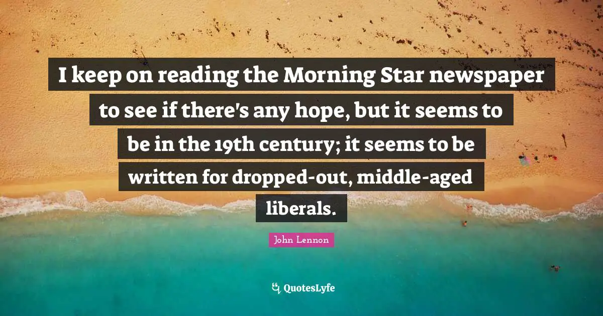 I keep on reading the Morning Star newspaper to see if there's any hope, but it seems to be in the 19th century; it seems to be written for dropped-out, middle-aged liberals.
