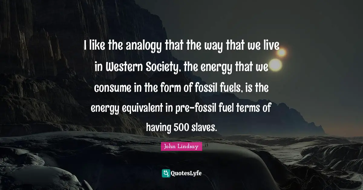 I like the analogy that the way that we live in Western Society, the energy that we consume in the form of fossil fuels, is the energy equivalent in pre-fossil fuel terms of having 500 slaves.