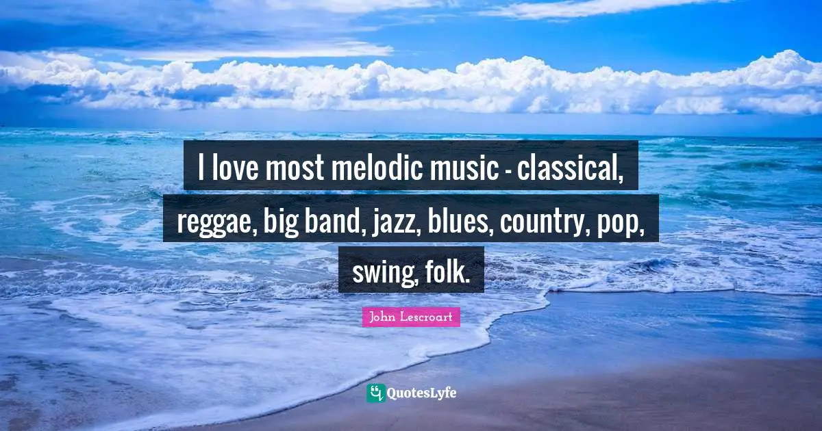 I love most melodic music - classical, reggae, big band, jazz, blues, country, pop, swing, folk.
