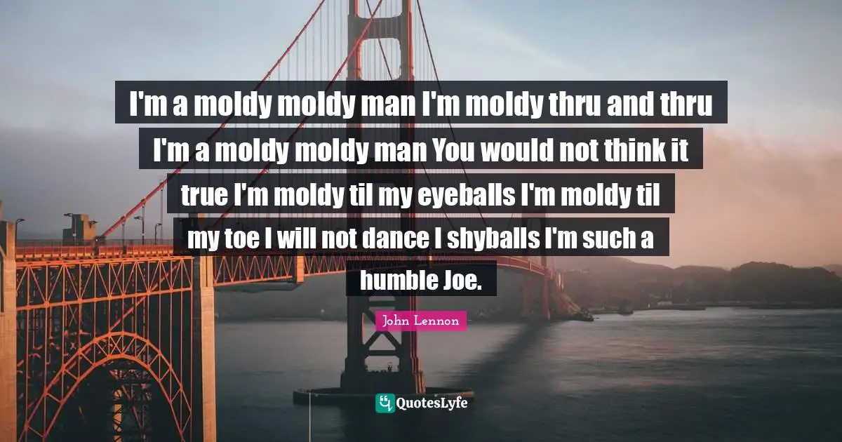I'm a moldy moldy man I'm moldy thru and thru I'm a moldy moldy man You would not think it true I'm moldy til my eyeballs I'm moldy til my toe I will not dance I shyballs I'm such a humble Joe.