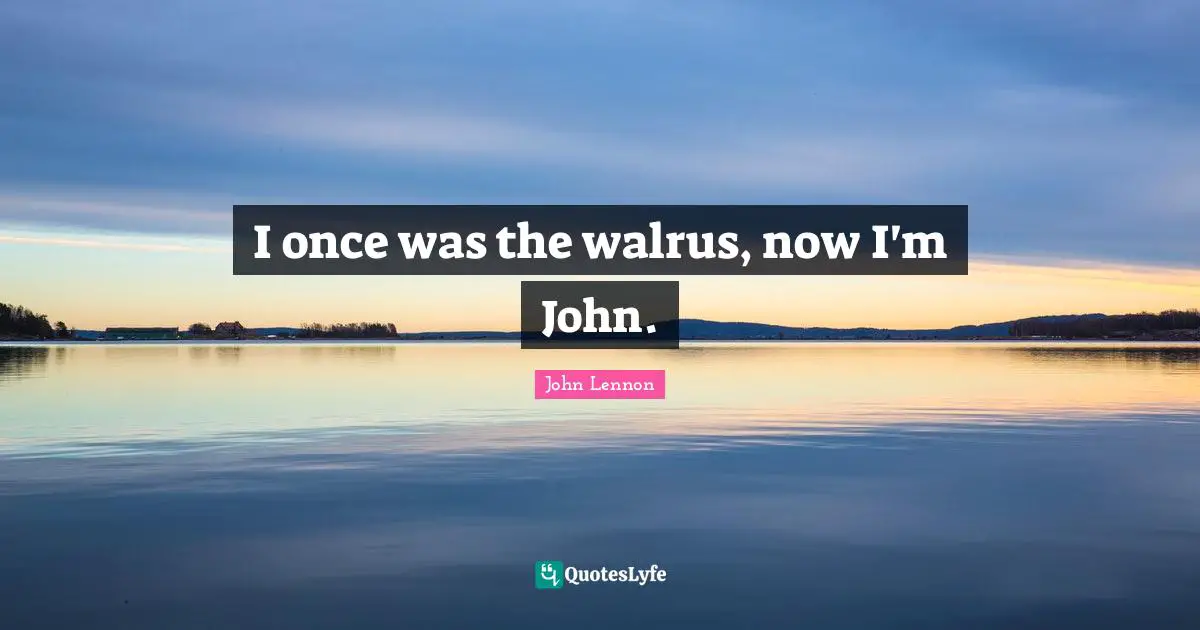 I once was the walrus, now I'm John.